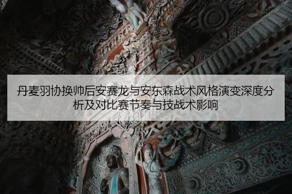 丹麦羽协换帅后安赛龙与安东森战术风格演变深度分析及对比赛节奏与技战术影响