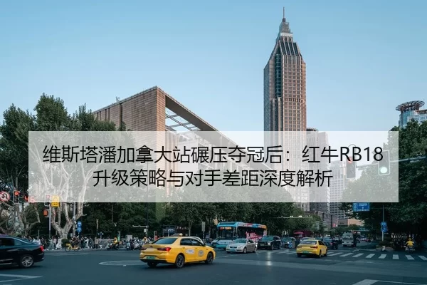 维斯塔潘加拿大站碾压夺冠后：红牛RB18升级策略与对手差距深度解析